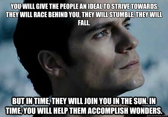  You will give the people an ideal to strive towards. They will race behind you, they will stumble, they will fall. But in time, they will join you in the sun. In time, you will help them accomplish wonders.   