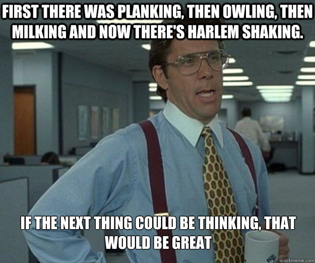 First there was planking, then owling, then milking and now there's harlem shaking. if the next thing could be thinking, that would be great  that would be great