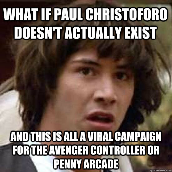 What if Paul Christoforo doesn't actually exist and this is all a viral campaign for the Avenger controller or Penny Arcade  conspiracy keanu