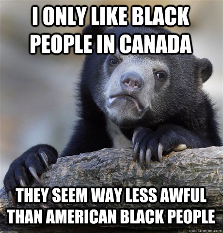 I ONLY LIKE BLACK PEOPLE IN CANADA THEY SEEM WAY LESS AWFUL THAN AMERICAN BLACK PEOPLE  Confession Bear