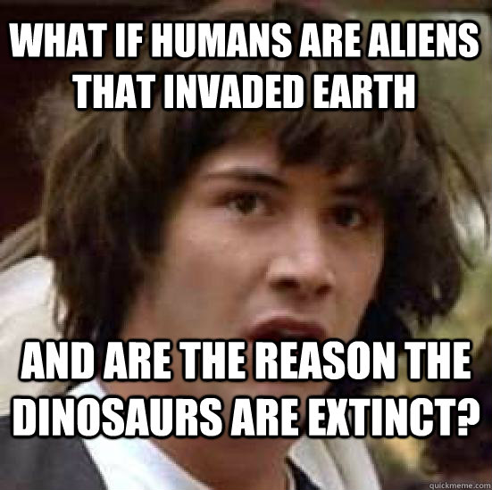 What if humans are aliens that invaded earth  and are the reason the dinosaurs are extinct?  conspiracy keanu