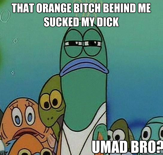 That orange bitch behind me
sucked my dick umad bro?  Serious fish SpongeBob