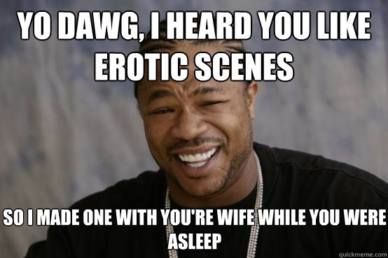 yo dawg, i heard you like erotic scenes so i made one with you're wife while you were asleep  YO DAWG