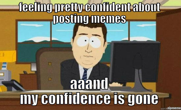 FEELING PRETTY CONFIDENT ABOUT POSTING MEMES AAAND MY CONFIDENCE IS GONE aaaand its gone