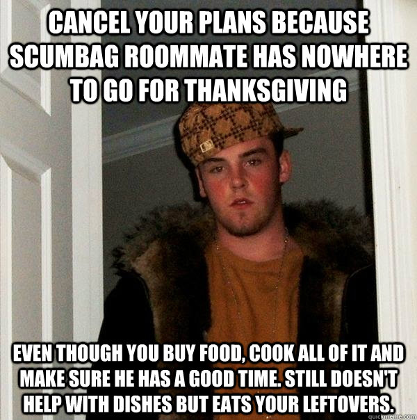 cancel your plans because scumbag roommate Has nowhere to go for thanksgiving even though you buy food, cook all of it and make sure he has a good time. still doesn't help with dishes but eats your leftovers. - cancel your plans because scumbag roommate Has nowhere to go for thanksgiving even though you buy food, cook all of it and make sure he has a good time. still doesn't help with dishes but eats your leftovers.  Scumbag Steve