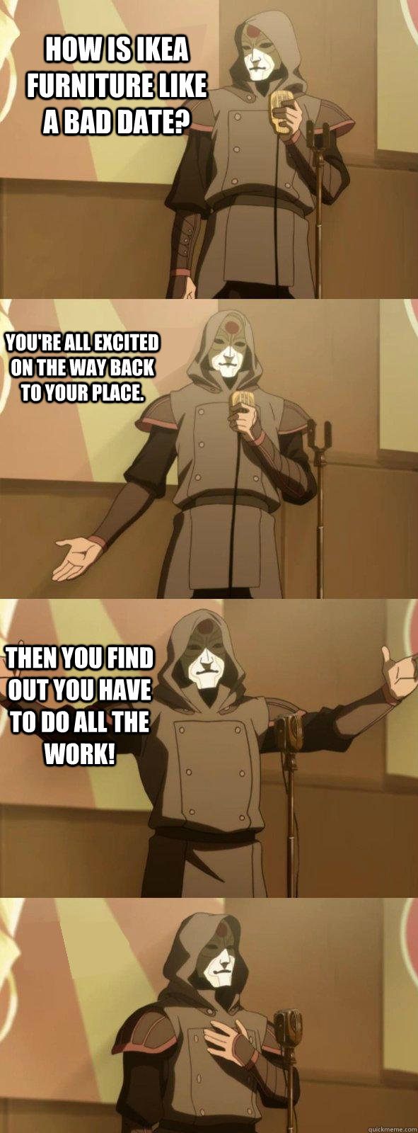 How is IKEA furniture like a bad date? You're all excited on the way back to your place. Then you find out you have to do all the work! - How is IKEA furniture like a bad date? You're all excited on the way back to your place. Then you find out you have to do all the work!  Bad Joke Amon