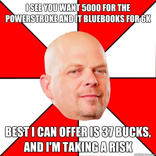 I see you want 5000 for the Powerstroke and it Bluebooks for 6k Best I can offer is 37 bucks, and I'm taking a risk - I see you want 5000 for the Powerstroke and it Bluebooks for 6k Best I can offer is 37 bucks, and I'm taking a risk  Pawn Star