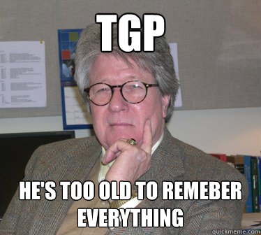 TGP he's too old to remeber everything  Humanities Professor