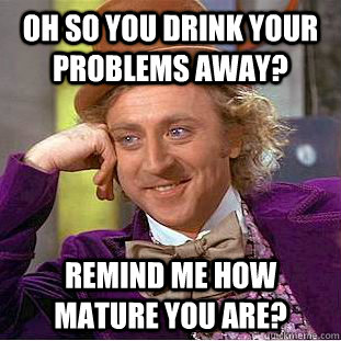 Oh so you drink your problems away? Remind me how mature you are?  Creepy Wonka