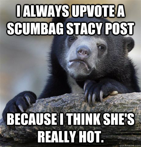 I always upvote a scumbag stacy post because I think she's really hot.  Confession Bear