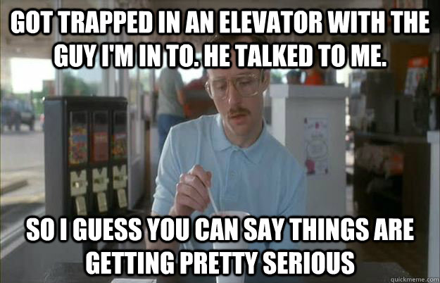 Got trapped in an Elevator with the guy I'm in to. He talked to me. so I guess you can say things are getting pretty serious  Things are getting pretty serious