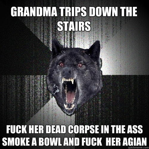 Grandma trips down the stairs fuck her dead corpse in the ass smoke a bowl and fuck  her agian  Insanity Wolf