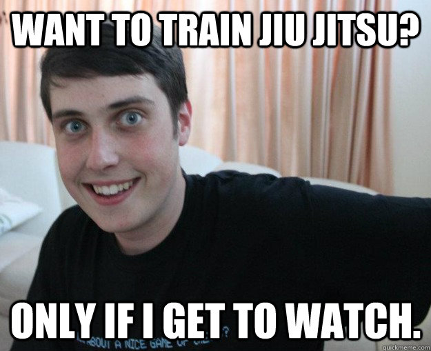WANT TO TRAIN JIU JITSU? ONLY IF I GET TO WATCH. - WANT TO TRAIN JIU JITSU? ONLY IF I GET TO WATCH.  Overly obsessed boyfriend