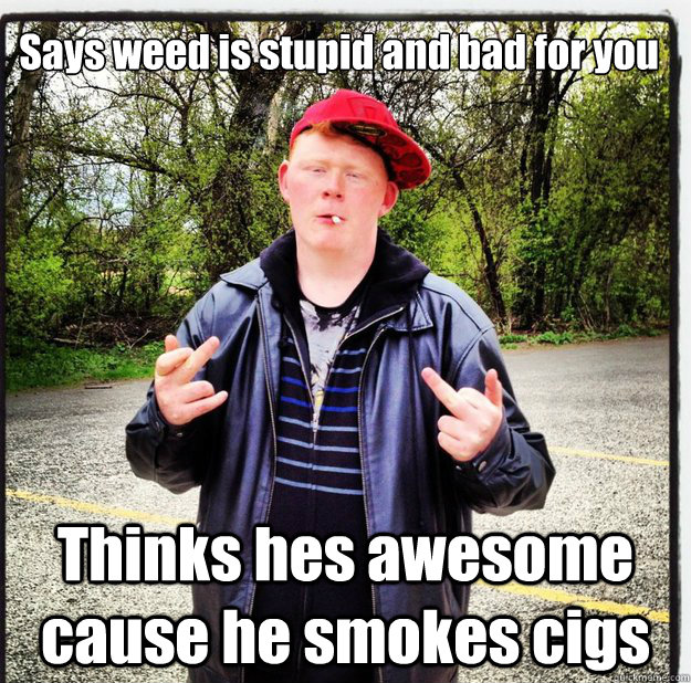 Says weed is stupid and bad for you Thinks hes awesome cause he smokes cigs  