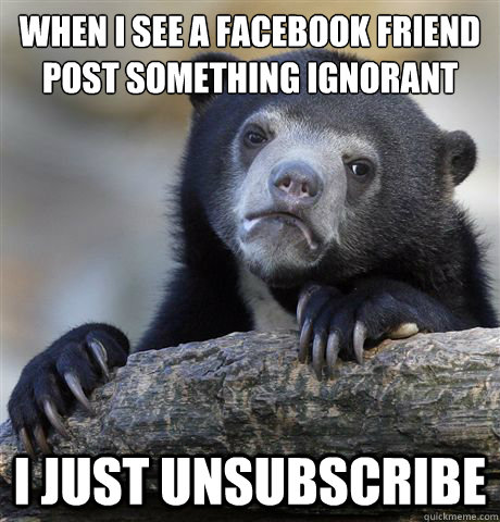 When i see a facebook friend  
post something ignorant I just unsubscribe  Confession Bear