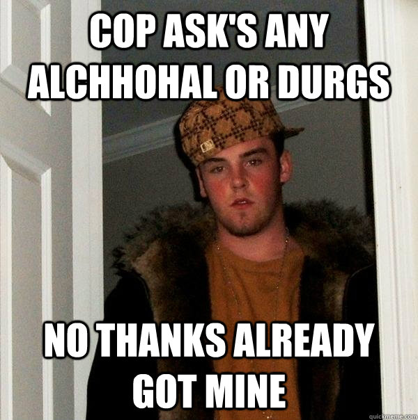 Cop ask's any alchhohal or durgs no thanks already got mine - Cop ask's any alchhohal or durgs no thanks already got mine  Scumbag Steve