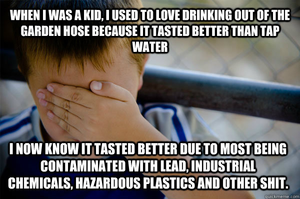 WHEN I WAS A KID, i used to love drinking out of the garden hose because it tasted better than tap water i now know it tasted better due to most being contaminated with lead, industrial chemicals, hazardous plastics and other shit.  Confession kid