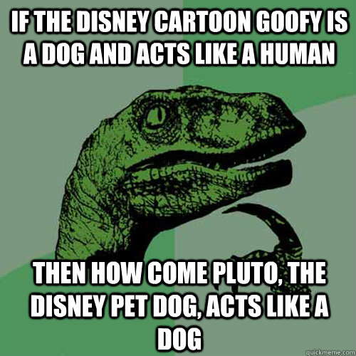 If the Disney cartoon Goofy is a dog and acts like a human Then how come Pluto, the Disney pet dog, acts like a dog - If the Disney cartoon Goofy is a dog and acts like a human Then how come Pluto, the Disney pet dog, acts like a dog  Philosoraptor