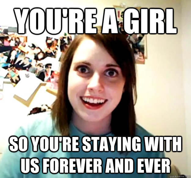 You're a girl So You're staying with us forever and ever  Overly Attached Girlfriend