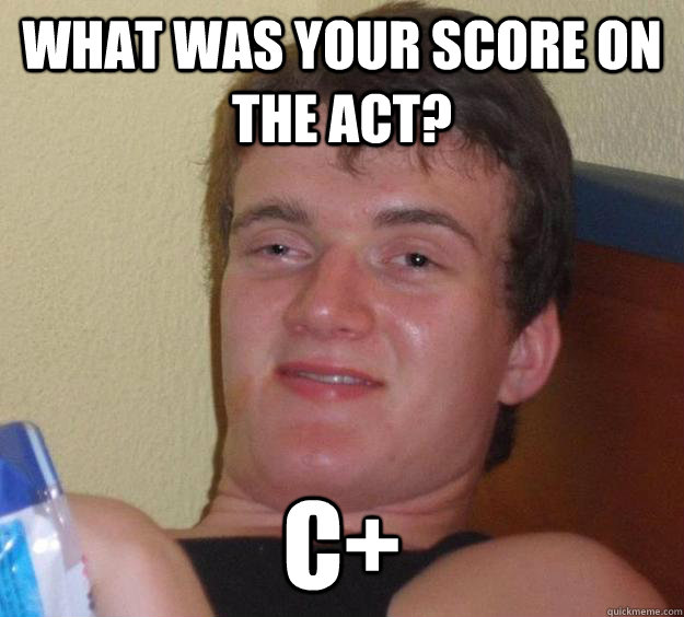 What was your score on the ACT? C+  10 Guy