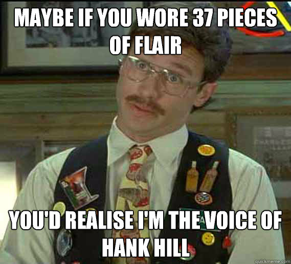 maybe if you wore 37 pieces of flair you'd realise I'm the voice of Hank Hill  flair