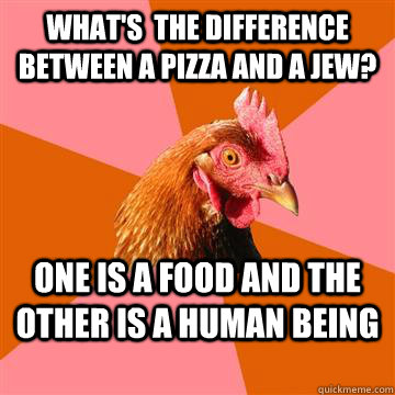 What's  the difference between a pizza and a jew? One is a food and the other is a human being  Anti-Joke Chicken