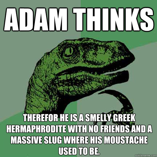 Adam thinks therefor he is a smelly greek hermaphrodite with no friends and a massive slug where his moustache used to be. - Adam thinks therefor he is a smelly greek hermaphrodite with no friends and a massive slug where his moustache used to be.  Philosoraptor