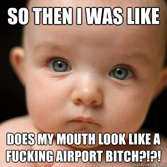 so then i was like does my mouth look like a fucking airport bitch?!?!  Serious Baby