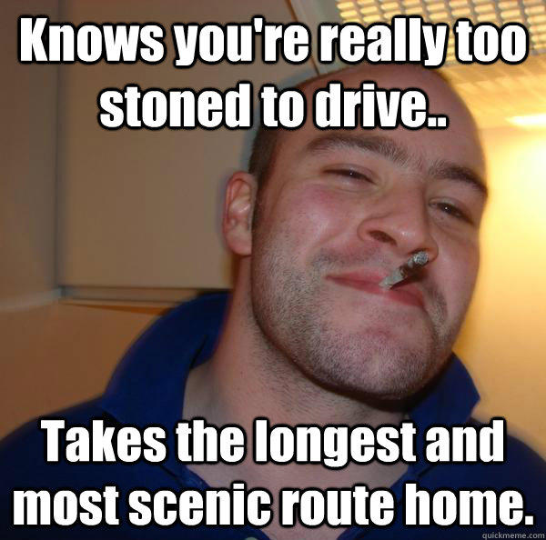 Knows you're really too stoned to drive.. Takes the longest and most scenic route home.  