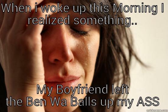 WHEN I WOKE UP THIS MORNING I REALIZED SOMETHING.. MY BOYFRIEND LEFT THE BEN WA BALLS UP MY ASS First World Problems