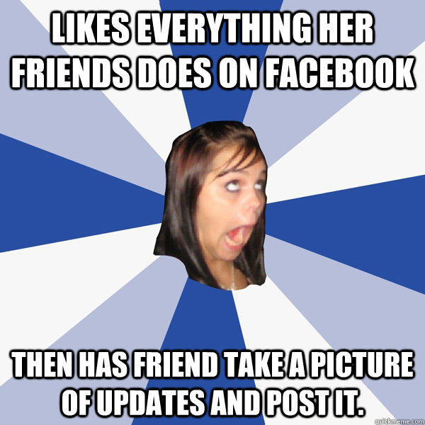 Likes everything her friends does on facebook Then has friend take a picture of updates and post it. - Likes everything her friends does on facebook Then has friend take a picture of updates and post it.  Annoying Facebook Girl