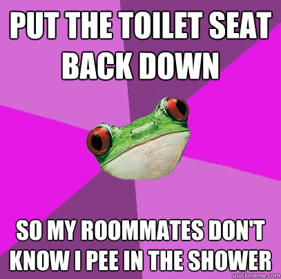 put the toilet seat back down so my roommates don't know I pee in the shower  Foul Bachelorette Frog