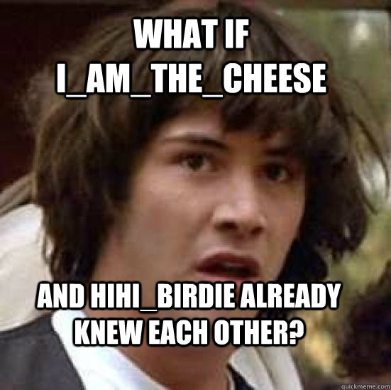 What if I_am_the_cheese and hihi_birdie already knew each other?  conspiracy keanu