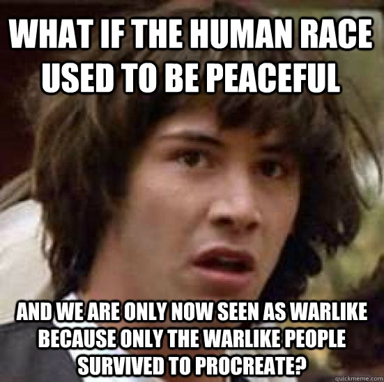 What if the human race used to be peaceful and we are only now seen as warlike because only the warlike people survived to procreate?  conspiracy keanu