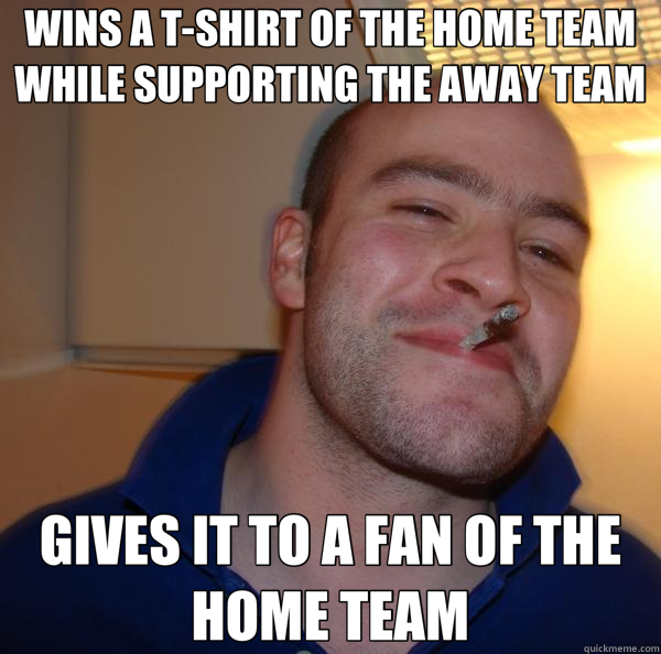 WINS A T-SHIRT OF THE HOME TEAM WHILE SUPPORTING THE AWAY TEAM GIVES IT TO A FAN OF THE HOME TEAM  Good Guy Greg 