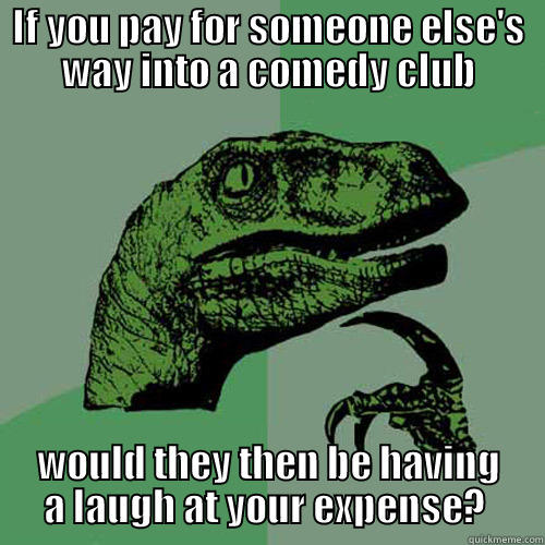 IF YOU PAY FOR SOMEONE ELSE'S WAY INTO A COMEDY CLUB WOULD THEY THEN BE HAVING A LAUGH AT YOUR EXPENSE?  Philosoraptor