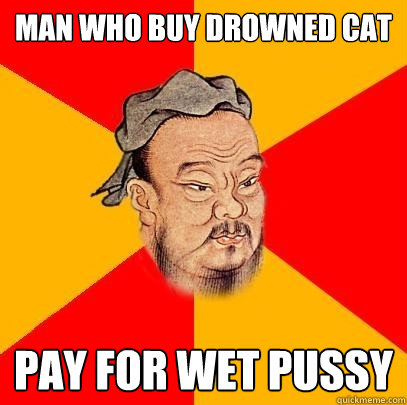 Man who buy drowned cat pay for wet pussy  Confucius says