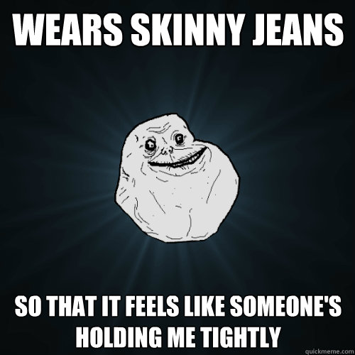 wears skinny jeans so that it feels like someone's holding me tightly  Forever Alone