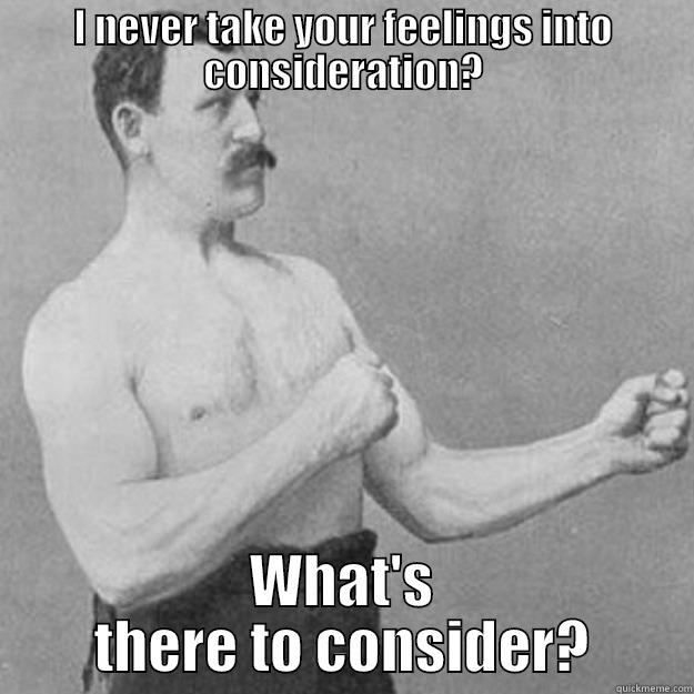 I NEVER TAKE YOUR FEELINGS INTO CONSIDERATION? WHAT'S THERE TO CONSIDER? overly manly man