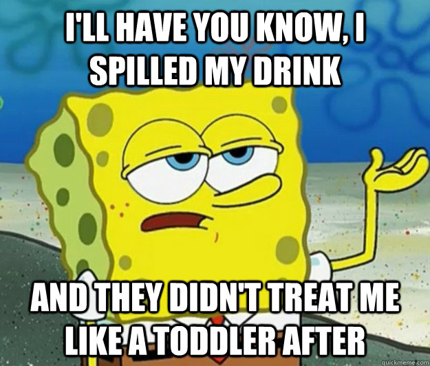 I'll have you know, I spilled my drink and they didn't treat me like a toddler after  Tough Spongebob