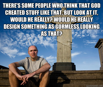 There's some people who think that god created stuff like that, but look at it, would he really? Would he really design something as gormless looking as that? - There's some people who think that god created stuff like that, but look at it, would he really? Would he really design something as gormless looking as that?  Misc