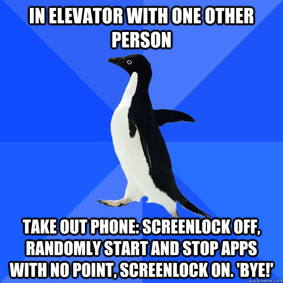 in elevator with one other person take out phone: screenlock off, randomly start and stop apps with no point, screenlock on. 'Bye!'  Socially Awkward Penguin