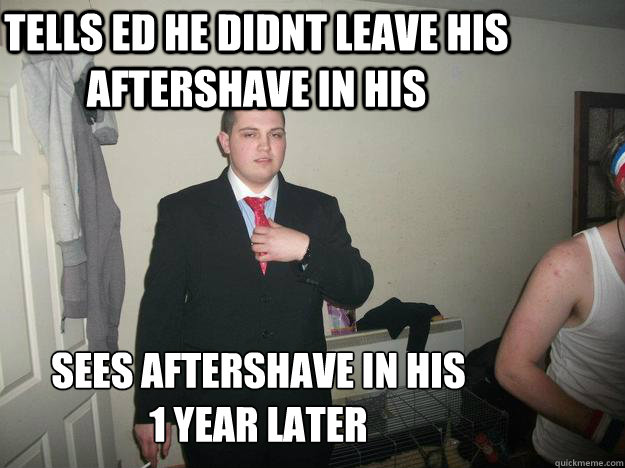 Tells ed he didnt leave his aftershave in his sees aftershave in his 
1 year later   