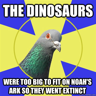 The dinosaurs  Were too big to fit on Noah's Ark so they went extinct   Religion Pigeon