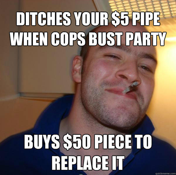 ditches your $5 pipe when cops bust party Buys $50 piece to replace it   