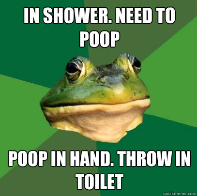 in shower. need to poop poop in hand. throw in toilet  Foul Bachelor Frog