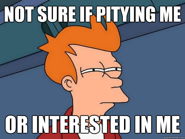 Not sure if pitying me or interested in me  Futurama Fry