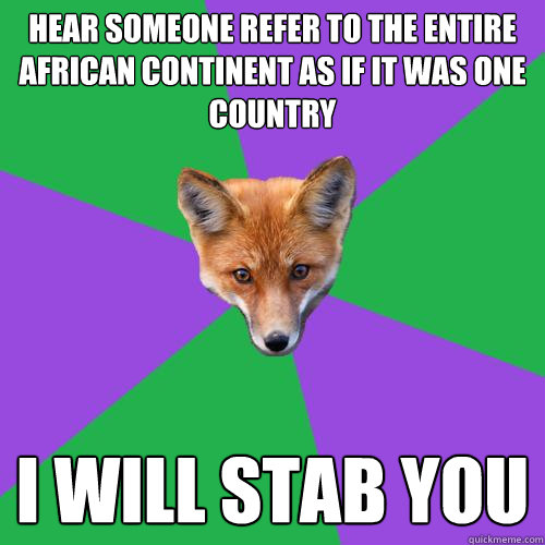 Hear someone refer to the entire African continent as if it was one country I Will stab you  Anthropology Major Fox