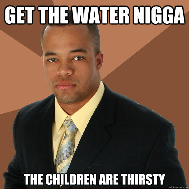 GET THE WATER NIGGA the children are thirsty  Successful Black Man