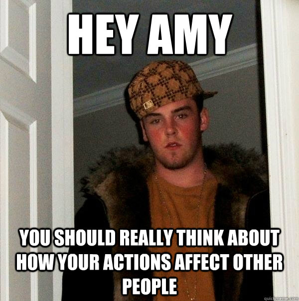 hey amy you should really think about how your actions affect other people - hey amy you should really think about how your actions affect other people  Scumbag Steve